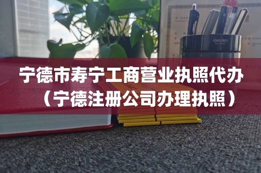 宁德市寿宁工商营业执照代办（宁德注册公司办理执照）