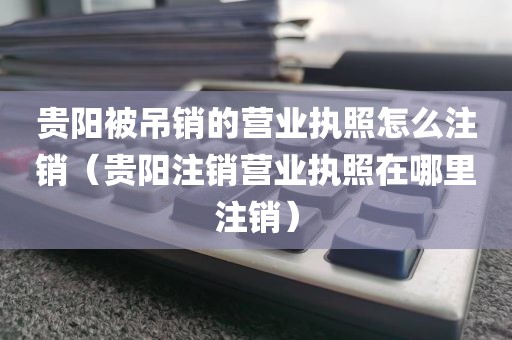 贵阳被吊销的营业执照怎么注销(贵阳注销营业执照在哪里注销)
