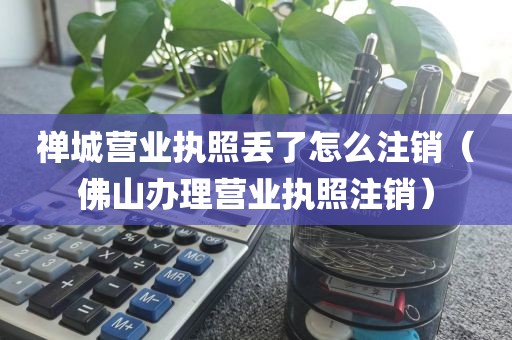 禅城营业执照丢了怎么注销（佛山办理营业执照注销）
