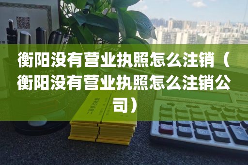 衡阳没有营业执照怎么注销（衡阳没有营业执照怎么注销公司）