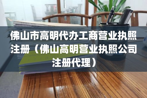 佛山市高明代办工商营业执照注册（佛山高明营业执照公司注册代理）