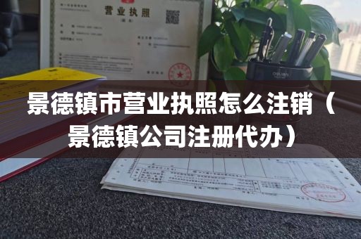 景德镇市营业执照怎么注销(景德镇公司注册代办)