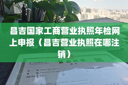 昌吉国家工商营业执照年检网上申报（昌吉营业执照在哪注销）
