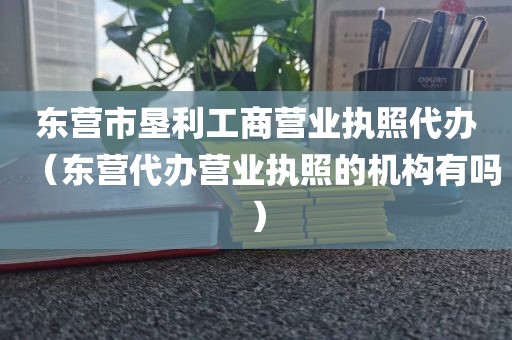 东营市垦利工商营业执照代办（东营代办营业执照的机构有吗）