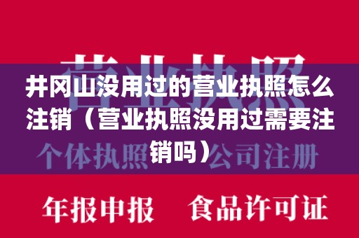 井冈山没用过的营业执照怎么注销（营业执照没用过需要注销吗）
