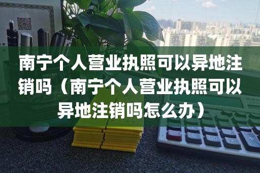 南宁个人营业执照可以异地注销吗（南宁个人营业执照可以异地注销吗怎么办）