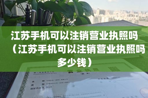 江苏手机可以注销营业执照吗（江苏手机可以注销营业执照吗多少钱）