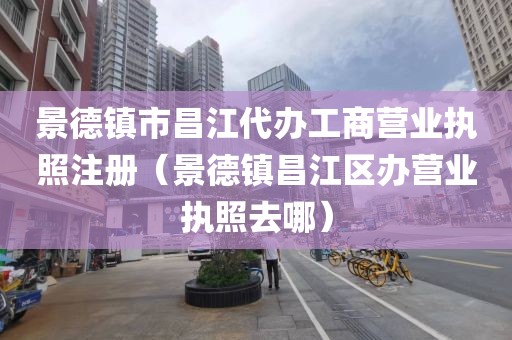 景德镇市昌江代办工商营业执照注册（景德镇昌江区办营业执照去哪）