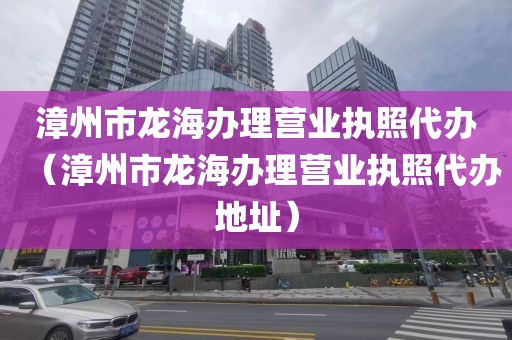 漳州市龙海办理营业执照代办(漳州市龙海办理营业执照代办地址)