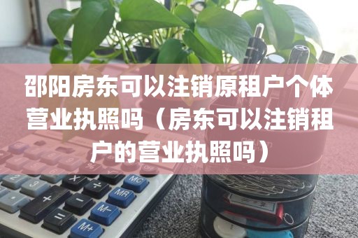 邵阳房东可以注销原租户个体营业执照吗（房东可以注销租户的营业执照吗）