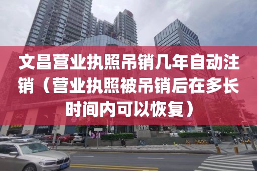 文昌营业执照吊销几年自动注销（营业执照被吊销后在多长时间内可以恢复）