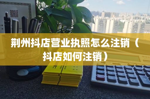 荆州抖店营业执照怎么注销（抖店如何注销）