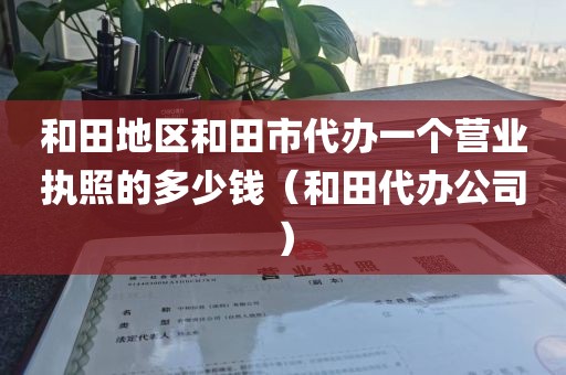 和田地区和田市代办一个营业执照的多少钱(和田代办公司)