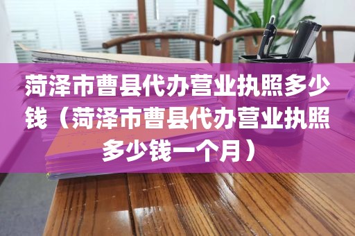 菏泽市曹县代办营业执照多少钱（菏泽市曹县代办营业执照多少钱一个月）