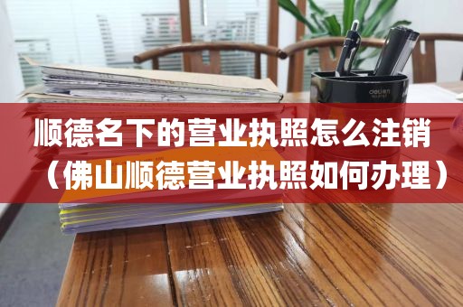 顺德名下的营业执照怎么注销(佛山顺德营业执照如何办理)
