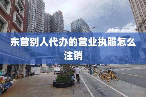 东营别人代办的营业执照怎么注销
