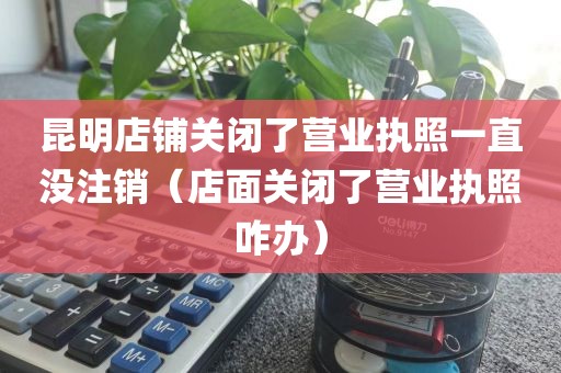 昆明店铺关闭了营业执照一直没注销（店面关闭了营业执照咋办）