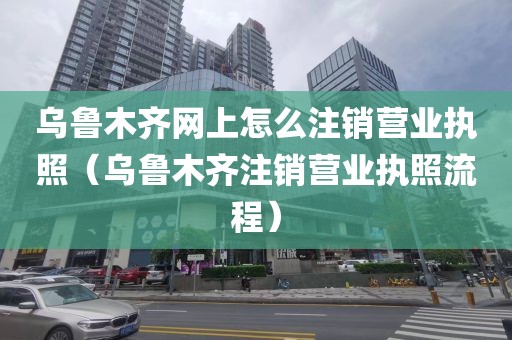 乌鲁木齐网上怎么注销营业执照（乌鲁木齐注销营业执照流程）
