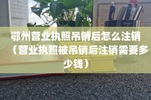 鄂州营业执照吊销后怎么注销（营业执照被吊销后注销需要多少钱）
