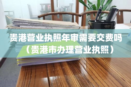 贵港营业执照年审需要交费吗（贵港市办理营业执照）