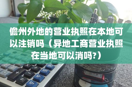 儋州外地的营业执照在本地可以注销吗（异地工商营业执照在当地可以消吗?）