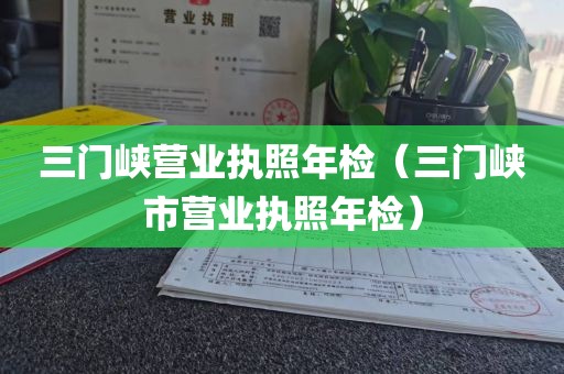 三门峡营业执照年检（三门峡市营业执照年检）