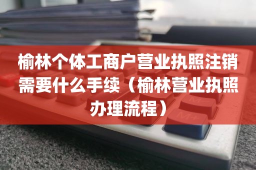 榆林个体工商户营业执照注销需要什么手续（榆林营业执照办理流程）