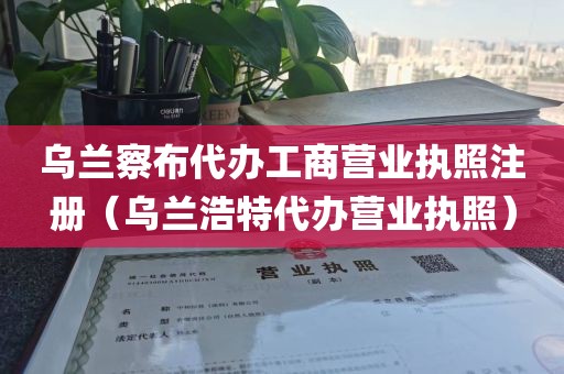 乌兰察布代办工商营业执照注册（乌兰浩特代办营业执照）