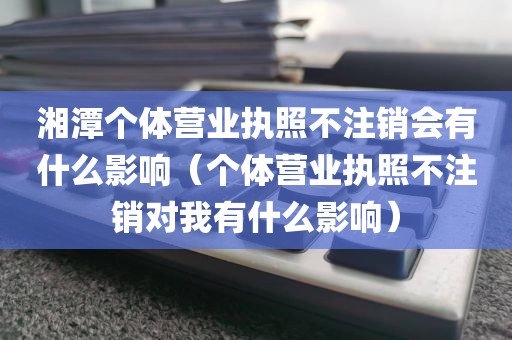 湘潭个体营业执照不注销会有什么影响（个体营业执照不注销对我有什么影响）