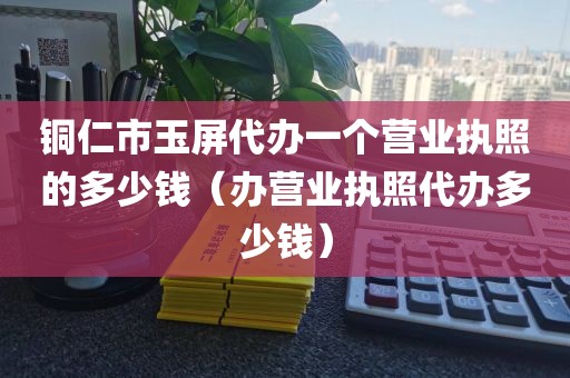 铜仁市玉屏代办一个营业执照的多少钱(办营业执照代办多少钱)