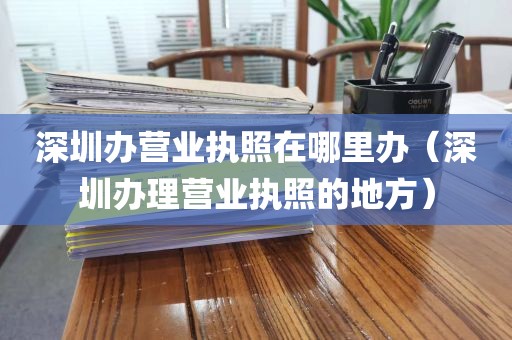 深圳办营业执照在哪里办（深圳办理营业执照的地方）