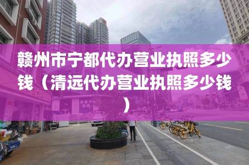 赣州市宁都代办营业执照多少钱（清远代办营业执照多少钱）