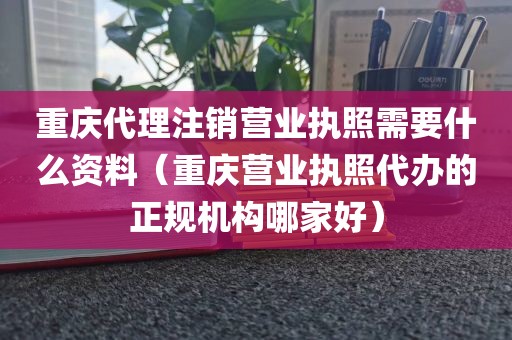 重庆代理注销营业执照需要什么资料（重庆营业执照代办的正规机构哪家好）