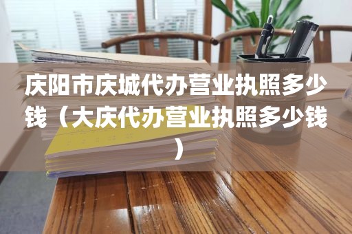 庆阳市庆城代办营业执照多少钱（大庆代办营业执照多少钱）