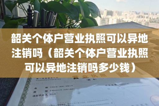 韶关个体户营业执照可以异地注销吗（韶关个体户营业执照可以异地注销吗多少钱）
