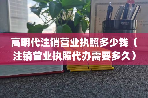 高明代注销营业执照多少钱（注销营业执照代办需要多久）
