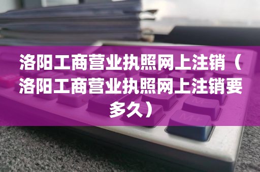 洛阳工商营业执照网上注销（洛阳工商营业执照网上注销要多久）