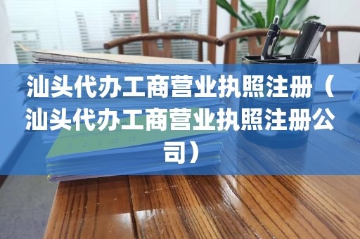 汕头代办工商营业执照注册（汕头代办工商营业执照注册公司）
