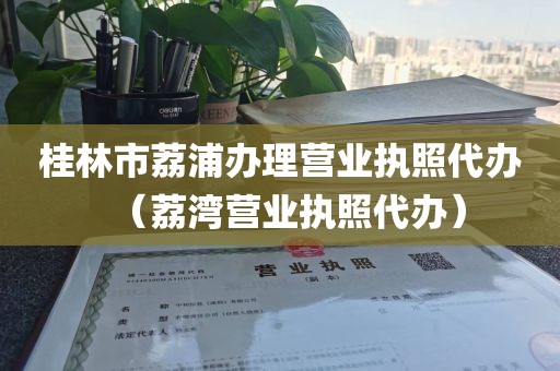 桂林市荔浦办理营业执照代办（荔湾营业执照代办）