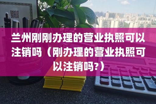 兰州刚刚办理的营业执照可以注销吗(刚办理的营业执照可以注销吗?)