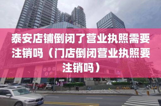 泰安店铺倒闭了营业执照需要注销吗（门店倒闭营业执照要注销吗）