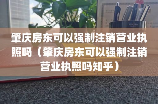 肇庆房东可以强制注销营业执照吗（肇庆房东可以强制注销营业执照吗知乎）
