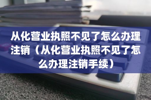 从化营业执照不见了怎么办理注销（从化营业执照不见了怎么办理注销手续）