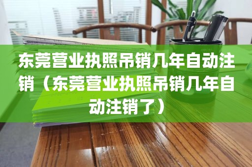 东莞营业执照吊销几年自动注销（东莞营业执照吊销几年自动注销了）
