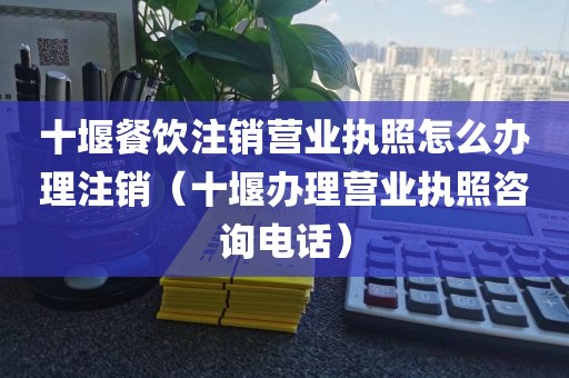 十堰餐饮注销营业执照怎么办理注销（十堰办理营业执照咨询电话）