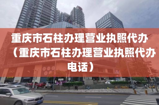 重庆市石柱办理营业执照代办(重庆市石柱办理营业执照代办电话)