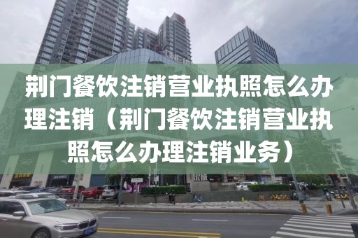 荆门餐饮注销营业执照怎么办理注销（荆门餐饮注销营业执照怎么办理注销业务）