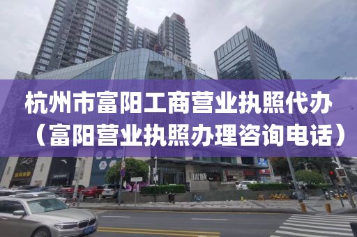 杭州市富阳工商营业执照代办（富阳营业执照办理咨询电话）