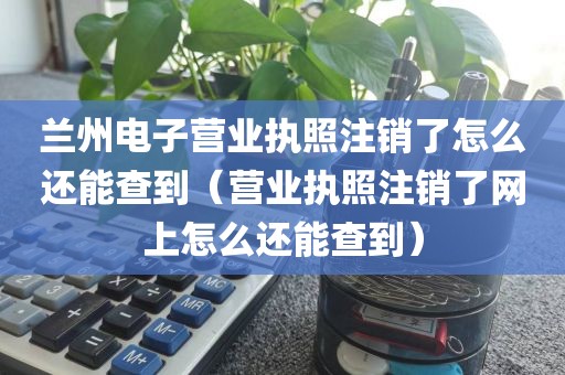 兰州电子营业执照注销了怎么还能查到（营业执照注销了网上怎么还能查到）