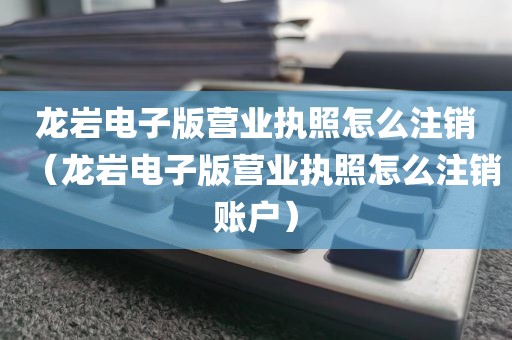 龙岩电子版营业执照怎么注销（龙岩电子版营业执照怎么注销账户）